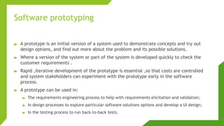 Software prototyping
► A prototype is an initial version of a system used to demonstrate concepts and try out
design options, and find out more about the problem and its possible solutions.
► Where a version of the system or part of the system is developed quickly to check the
customer requirements .
► Rapid ,iterative development of the prototype is essential ,so that costs are controlled
and system stakeholders can experiment with the prototype early in the software
process.
► A prototype can be used in:
► The requirements engineering process to help with requirements elicitation and validation;
► In design processes to explore particular software solutions options and develop a UI design;
► In the testing process to run back-to-back tests.
 