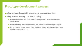 Prototype development process
► May be based on rapid prototyping languages or tools
► May involve leaving out functionality
► Prototype should focus on areas of the product that are not well-
understood;
► Error checking and recovery may not be included in the prototype;
► Focus on functional rather than non-functional requirements such as
reliability and security
 
