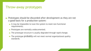 Throw-away prototypes
► Prototypes should be discarded after development as they are not
a good basis for a production system:
► It may be impossible to tune the system to meet non-functional
requirements;
► Prototypes are normally undocumented;
► The prototype structure is usually degraded through rapid change;
► The prototype probably will not meet normal organizational quality
standards.
 