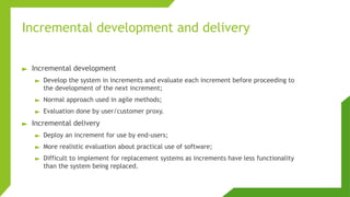 Incremental development and delivery
► Incremental development
► Develop the system in increments and evaluate each increment before proceeding to
the development of the next increment;
► Normal approach used in agile methods;
► Evaluation done by user/customer proxy.
► Incremental delivery
► Deploy an increment for use by end-users;
► More realistic evaluation about practical use of software;
► Difficult to implement for replacement systems as increments have less functionality
than the system being replaced.
 