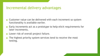 Incremental delivery advantages
► Customer value can be delivered with each increment so system
functionality is available earlier.
► Early increments act as a prototype to help elicit requirements for
later increments.
► Lower risk of overall project failure.
► The highest priority system services tend to receive the most
testing.
 