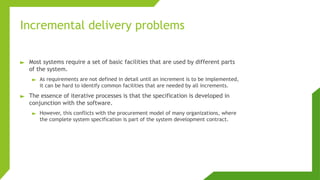 Incremental delivery problems
► Most systems require a set of basic facilities that are used by different parts
of the system.
► As requirements are not defined in detail until an increment is to be implemented,
it can be hard to identify common facilities that are needed by all increments.
► The essence of iterative processes is that the specification is developed in
conjunction with the software.
► However, this conflicts with the procurement model of many organizations, where
the complete system specification is part of the system development contract.
 