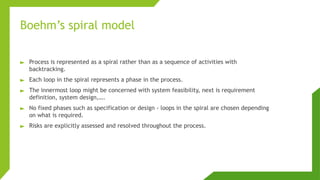 Boehm’s spiral model
► Process is represented as a spiral rather than as a sequence of activities with
backtracking.
► Each loop in the spiral represents a phase in the process.
► The innermost loop might be concerned with system feasibility, next is requirement
definition, system design,….
► No fixed phases such as specification or design - loops in the spiral are chosen depending
on what is required.
► Risks are explicitly assessed and resolved throughout the process.
 