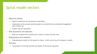 Spiral model sectors
► Objective setting
► Specific objectives for the phase are identified.
► Constraints on the process and the product are identified and a detailed management
plan is drawn up.
► Project risks are identified.
► Risk assessment and reduction
► Risks are assessed and activities put in place to reduce the key risks.
► Development and validation
► A development model for the system is chosen which can be any of the generic models.
► Planning
► The project is reviewed and the next phase of the spiral is planned.
 