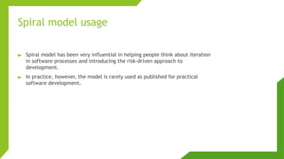 Spiral model usage
► Spiral model has been very influential in helping people think about iteration
in software processes and introducing the risk-driven approach to
development.
► In practice, however, the model is rarely used as published for practical
software development.
 