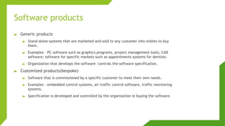 Software products
► Generic products
► Stand-alone systems that are marketed and sold to any customer who wishes to buy
them.
► Examples – PC software such as graphics programs, project management tools; CAD
software; software for specific markets such as appointments systems for dentists.
► Organization that develops the software controls the software specification.
► Customized products(bespoke)
► Software that is commissioned by a specific customer to meet their own needs.
► Examples – embedded control systems, air traffic control software, traffic monitoring
systems.
► Specification is developed and controlled by the organization ie buying the software.
 