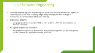 1.1.1 Software Engineering
► Software engineering is an engineering discipline that is concerned with all aspects of
software production from the early stages of system specification through to
maintaining the system after it has gone into use.
► Engineering discipline
► Using appropriate theories and methods to solve problems within the organizational and
financial constraints.
► All aspects of software production
► Not just technical process of development. Also project management and the development
of tools, methods etc. to support software production.
 