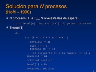 Solución para  N  procesos (Hofri - 1990) N procesos, T 1  a T N-1 , N niveles/salas de espera: int level[n]; int turn[n-1]; // primer proceso=1 Thread T i do { for (k = 1 ; k < n ; k++) {   level[i] = k;   turn[k] = i;   foreach (t != i)   if (level[t] >= k && turn[k] == i) ; }  level[i] = n;   critical section   level[i] = 0;   remainder section } while (1); 