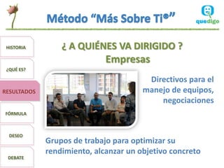 HISTORIA        ¿ A QUIÉNES VA DIRIGIDO ?
                             Empresas
 ¿QUÉ ES?

                                        Directivos para el
RESULTADOS                             manejo de equipos,
                                           negociaciones
FÓRMULA



  DESEO
             Grupos de trabajo para optimizar su
             rendimiento, alcanzar un objetivo concreto
 DEBATE
 