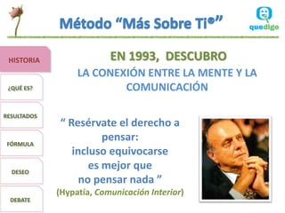 HISTORIA                 EN 1993, DESCUBRO
                  LA CONEXIÓN ENTRE LA MENTE Y LA
 ¿QUÉ ES?                 COMUNICACIÓN

RESULTADOS
              “ Resérvate el derecho a
 FÓRMULA
                        pensar:
                 incluso equivocarse
  DESEO
                     es mejor que
                   no pensar nada ”
             (Hypatía, Comunicación Interior)
  DEBATE
 