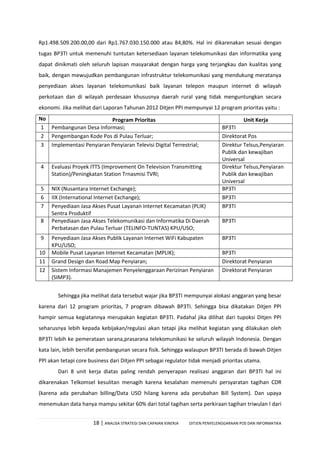 18 | ANALISA STRATEGI DAN CAPAIAN KINERJA DITJEN PENYELENGGARAAN POS DAN INFORMATIKA
Rp1.498.509.200.00,00 dari Rp1.767.030.150.000 atau 84,80%. Hal ini dikarenakan sesuai dengan
tugas BP3TI untuk memenuhi tuntutan ketersediaan layanan telekomunikasi dan informatika yang
dapat dinikmati oleh seluruh lapisan masyarakat dengan harga yang terjangkau dan kualitas yang
baik, dengan mewujudkan pembangunan infrastruktur telekomunikasi yang mendukung meratanya
penyediaan akses layanan telekomunikasi baik layanan telepon maupun internet di wilayah
perkotaan dan di wilayah perdesaan khususnya daerah rural yang tidak menguntungkan secara
ekonomi. Jika melihat dari Laporan Tahunan 2012 Ditjen PPI mempunyai 12 program prioritas yaitu :
No Program Prioritas Unit Kerja
1 Pembangunan Desa Informasi; BP3TI
2 Pengembangan Kode Pos di Pulau Terluar; Direktorat Pos
3 Implementasi Penyiaran Penyiaran Televisi Digital Terrestrial; Direktur Telsus,Penyiaran
Publik dan kewajiban
Universal
4 Evaluasi Proyek ITTS (Improvement On Television Transmitting
Station)/Peningkatan Station Trnasmisi TVRI;
Direktur Telsus,Penyiaran
Publik dan kewajiban
Universal
5 NIX (Nusantara Internet Exchange); BP3TI
6 IIX (International Internet Exchange); BP3TI
7 Penyediaan Jasa Akses Pusat Layanan Internet Kecamatan (PLIK)
Sentra Produktif
BP3TI
8 Penyediaan Jasa Akses Telekomunikasi dan Informatika Di Daerah
Perbatasan dan Pulau Terluar (TELINFO-TUNTAS) KPU/USO;
BP3TI
9 Penyediaan Jasa Akses Publik Layanan Internet WiFi Kabupaten
KPU/USO;
BP3TI
10 Mobile Pusat Layanan Internet Kecamatan (MPLIK); BP3TI
11 Grand Design dan Road Map Penyiaran; Direktorat Penyiaran
12 Sistem Informasi Manajemen Penyelenggaraan Perizinan Penyiaran
(SIMP3).
Direktorat Penyiaran
Sehingga jika melihat data tersebut wajar jika BP3TI mempunyai alokasi anggaran yang besar
karena dari 12 program prioritas, 7 program dibawah BP3TI. Sehingga bisa dikatakan Ditjen PPI
hampir semua kegiatannya merupakan kegiatan BP3TI. Padahal jika dilihat dari tupoksi Ditjen PPI
seharusnya lebih kepada kebijakan/regulasi akan tetapi jika melihat kegiatan yang dilakukan oleh
BP3TI lebih ke pemerataan sarana,prasarana telekomunikasi ke seluruh wilayah Indonesia. Dengan
kata lain, lebih bersifat pembangunan secara fisik. Sehingga walaupun BP3TI berada di bawah Ditjen
PPI akan tetapi core business dari Ditjen PPI sebagai regulator tidak menjadi prioritas utama.
Dari 8 unit kerja diatas paling rendah penyerapan realisasi anggaran dari BP3TI hal ini
dikarenakan Telkomsel kesulitan menagih karena kesalahan memenuhi persyaratan tagihan CDR
(karena ada perubahan billing/Data USO hilang karena ada perubahan Bill System). Dan upaya
menemukan data hanya mampu sekitar 60% dari total tagihan serta perkiraan tagihan triwulan I dari
 