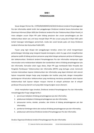 1 | ANALISA STRATEGI DAN CAPAIAN KINERJA DITJEN PENYELENGGARAAN POS DAN INFORMATIKA
BAB I
PENDAHULUAN
Sesuai dengan Permen No. 17/PER/M/KOMINFO/10/2010 Direktorat Jenderal Penyelenggaraan
Pos dan Informatika adalah terdiri dari penggabungan Direktorat Jenderal Sarana Komunikasi dan
Diseminasi Informasi (Ditjen SKDI) dan Direktorat Jenderal Pos dan Telekomunikasi (Ditjen Postel), di
mana sebagian urusan Ditjen PPI yakni bidang penyiaran dan urusan penyelenggara pos dan
telekomunikasi dalam satu unit kerja menjadi Ditjen PPI dan urusan yang ada di Ditjen SKDI yakni
terkait hubungan kelembagaan pemerintah, media dan sosial berada pada unit kerja Direktorat
Jenderal Informasi dan Komunikasi Publik (IKP).
Tujuan yang ingin dicapai dari penggabungan tersebut, antara lain untuk mengantisipasi
perkembangan teknologi yang mengarah kepada konvergensi, selain itu juga untuk mengefisienkan
pelayanan publik di bidang perijinan penyiaran yang tekait dengan pelayanan perijinan di bidang pos
dan telekomunikasi. Direktorat Jenderal Penyelenggaraan Pos dan Informatika mempunyai tugas
merumuskan serta melaksanakan kebijakan dan standardisasi teknis di bidang penyelenggaraan pos
dan informatika. Kemudian selain tugas diatas, Ditjen PPI juga membawahi Balai Penyedia dan
Pengelola Pembiayaan Telekomunikasi dan Informatika (BP3TI) yang bertugas untuk memenuhi
tuntutan ketersediaan layanan telekomunikasi dan informatika yang dapat dinikmati oleh seluruh
lapisan masyarakat dengan harga yang terjangkau dan kualitas yang baik, dengan mewujudkan
pembangunan infrastruktur telekomunikasi yang mendukung meratanya penyediaan akses layanan
telekomunikasi baik layanan telepon maupun internet di wilayah perkotaan dan di wilayah
perdesaan khususnya daerah rural yang tidak menguntungkan secara ekonomi.
Untuk menjalankan tugas tersebut, Direktorat Jenderal Penyelenggaraan Pos dan Informatika
menyelenggarakan fungsi sebagai berikut :
1. perumusan kebijakan di bidang penyelenggaraan pos dan informatika;
2. pelaksanaan kebijakan di bidang penyelenggaraan pos dan informatika;
3. penyusunan norma, standar, prosedur, dan kriteria di bidang penyelenggaraan pos dan
informatika;
4. pemberian bimbingan teknis dan evaluasi di bidang penyelenggaraan pos dan informatika;
5. pelaksanaan administrasi Direktorat Jenderal Penyelenggaraan Pos dan Informatika.
Struktur Organisasi Direktorat Jenderal Penyelenggaraan Pos dan Informatika
 