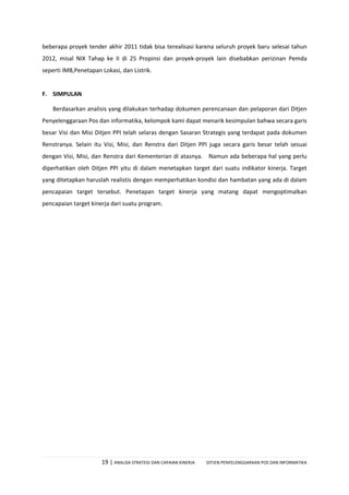 19 | ANALISA STRATEGI DAN CAPAIAN KINERJA DITJEN PENYELENGGARAAN POS DAN INFORMATIKA
beberapa proyek tender akhir 2011 tidak bisa terealisasi karena seluruh proyek baru selesai tahun
2012, misal NIX Tahap ke II di 25 Propinsi dan proyek-proyek lain disebabkan perizinan Pemda
seperti IMB,Penetapan Lokasi, dan Listrik.
F. SIMPULAN
Berdasarkan analisis yang dilakukan terhadap dokumen perencanaan dan pelaporan dari Ditjen
Penyelenggaraan Pos dan informatika, kelompok kami dapat menarik kesimpulan bahwa secara garis
besar Visi dan Misi Ditjen PPI telah selaras dengan Sasaran Strategis yang terdapat pada dokumen
Renstranya. Selain itu Visi, Misi, dan Renstra dari Ditjen PPI juga secara garis besar telah sesuai
dengan Visi, Misi, dan Renstra dari Kementerian di atasnya. Namun ada beberapa hal yang perlu
diperhatikan oleh Ditjen PPI yitu di dalam menetapkan target dari suatu indikator kinerja. Target
yang ditetapkan haruslah realistis dengan memperhatikan kondisi dan hambatan yang ada di dalam
pencapaian target tersebut. Penetapan target kinerja yang matang dapat mengoptimalkan
pencapaian target kinerja dari suatu program.
 
