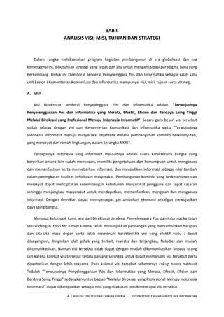 4 | ANALISA STRATEGI DAN CAPAIAN KINERJA DITJEN PENYELENGGARAAN POS DAN INFORMATIKA
BAB II
ANALISIS VISI, MISI, TUJUAN DAN STRATEGI
Dalam rangka melaksanakan program kegiatan pembangunan di era globalisasi dan era
konvergensi ini, dibutuhkan strategi yang tepat dan jitu untuk mengantisipasi paradigma baru yang
berkembang. Untuk ini Direktorat Jenderal Penyelenggara Pos dan Informatika sebagai salah satu
unit Eselon I Kementerian Komunikasi dan Informatika mempunyai visi, misi, tujuan serta strategi.
A. VISI
Visi Direktorat Jenderal Penyelenggara Pos dan Informatika adalah ”Terwujudnya
Penyelenggaraan Pos dan Informatika yang Merata, Efektif, Efisien dan Berdaya Saing Tinggi
Melalui Birokrasi yang Profesional Menuju Indonesia Informatif”. Secara garis besar, visi tersebut
sudah selaras dengan visi dari Kementerian Komunikasi dan Informatika yaitu “Terwujudnya
Indonesia informatif menuju masyarakat sejahtera melalui pembangunan kominfo berkelanjutan,
yang merakyat dan ramah lingkungan, dalam kerangka NKRI”.
Tercapainya Indonesia yang informatif maksudnya adalah suatu karakteristik bangsa yang
bercirikan antara lain sudah menyadari, memiliki pengetahuan dan kemampuan untuk mengakses
dan memanfaatkan serta menyebarkan informasi, dan menjadikan informasi sebagai nilai tambah
dalam peningkatan kualitas kehidupan masyarakat. Pembangunan kominfo yang berkelanjutan dan
merakyat dapat menciptakan keseimbangan kebutuhan masyarakat pengguna dan tepat sasaran
sehingga menjangkau masyarakat untuk mendapatkan, memanfaatkan, mengolah dan mengakses
informasi. Dengan demikian dapat mempercepat pertumbuhan ekonomi sekaligus mewujudkan
daya saing bangsa.
Menurut kelompok kami, visi dari Direktorat Jenderal Penyelenggara Pos dan Informatika telah
sesuai dengan teori Mc Kinsey karena telah menunjukkan pandangan yang mencerminkan harapan
dan cita-cita masa depan serta telah memenuhi karakteristik visi yang efektif yaitu : dapat
dibayangkan, diinginkan oleh pihak yang terkait, realistis dan terjangkau, fleksibel dan mudah
dikomunikasikan. Namun visi tersebut tidak dapat dengan mudah dikomunikasikan kepada orang
lain karena kalimat visi tersebut terlalu panjang sehingga untuk dapat memahami visi tersebut perlu
diperhatikan dengan lebih seksama. Pada kalimat visi tersebut sebenarnya cukup hanya memuat
“adalah ”Terwujudnya Penyelenggaraan Pos dan Informatika yang Merata, Efektif, Efisien dan
Berdaya Saing Tinggi” sedangkan untuk bagian “Melalui Birokrasi yang Profesional Menuju Indonesia
Informatif” dapat dikategorikan sebagai misi yang dilakukan untuk mencapai visi tersebut.
 