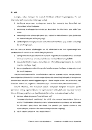5 | ANALISA STRATEGI DAN CAPAIAN KINERJA DITJEN PENYELENGGARAAN POS DAN INFORMATIKA
B. MISI
Sedangkan untuk mencapai visi tersebut, Direktorat Jenderal Penyelenggaraan Pos dan
Informatika telah merumuskan misi sebagai berikut:
1. Mendorong pemerataan pembangunan sarana dan prasarana pos, komunikasi dan
informatika di seluruh Indonesia;
2. Mendorong terselenggaranya layanan pos, komunikasi dan informatika yang efektif dan
efisien;
3. Menyelenggarakan birokrasi pelayanan pos, komunikasi dan informatika yang profesional
dan memiliki integritas moral yang tinggi;
4. Mendorong berkembangnya industri komunikasi dan informatika yang berdaya saing tinggi
dan ramah lingkungan.
Misi dari Direktorat Jenderal Penyelenggara Pos dan Informatika di atas telah sejalan dengan misi
dari Kementerian Komunikasi dan Informatika yang meliputi:
1. Meningkatkan kecukupan informasi masyarakat dengan karakteristik komunikasi lancar dan
informasi benar menuju terbentuknya Indonesia informatif dalam kerangka NKRI
2. Mewujudkan birokrasi layanan komunikasi dan informatika yang profesional dan memiliki
integritas moral yang tinggi
3. Mengembangkan sistem kominfo yang berbasis kemampuan lokal yang berdaya saing tinggi
dan ramah lingkungan
Tidak semua misi Kementerian Kominfo didukung oleh misi Ditjen PPI, seperti memperjuangkan
kepentingan nasional kominfo dalam sistem pasar global dan mendorong peningkatan tayangan dan
informasi edukatif untuk mendukung pembangunan karakter bangsa. Di mana misi ini didukung oleh
Direktorat Jenderal lain yang berada di bawah naungan Kementerian Komunikasi dan Informatika.
Menurut McKinsey, misi merupakan sebuah pernyataan keinginan mendalam pendiri
perusahaan tentang organisasi (bisnis) nya bagi masyarakat sekitar, baik pasar atau sosial ekonomi
lainnya. Sehingga pengertian misi dapat dideskripsikan melalui pertanyaan sebagai berikut:
1. Mengapa sebuah perusahaan/instansi (harus) ada?
Pertanyaan ini terjawab melalui misi 2 dan misi 3, yaitu mengenai urgensi adanya Direktorat
Jenderal Penyelenggara Pos dan Informatika sebagai penyelenggara layanan pos, komunikasi
dan informatika yang efektif dan efisien, dan penyedia jasa layanan komunikasi dan
informatika yang profesional dan memiliki integritas moral yang tinggi.
2. Alasan keberadaan sebuah perusahaan/instansi?
 
