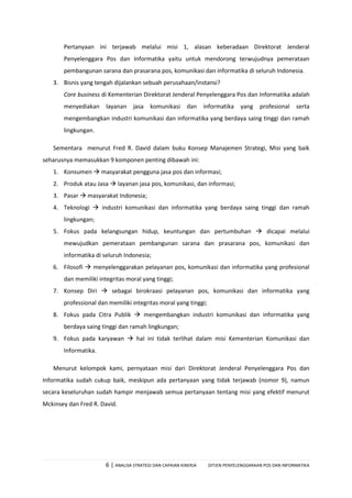 6 | ANALISA STRATEGI DAN CAPAIAN KINERJA DITJEN PENYELENGGARAAN POS DAN INFORMATIKA
Pertanyaan ini terjawab melalui misi 1, alasan keberadaan Direktorat Jenderal
Penyelenggara Pos dan Informatika yaitu untuk mendorong terwujudnya pemerataan
pembangunan sarana dan prasarana pos, komunikasi dan informatika di seluruh Indonesia.
3. Bisnis yang tengah dijalankan sebuah perusahaan/instansi?
Core business di Kementerian Direktorat Jenderal Penyelenggara Pos dan Informatika adalah
menyediakan layanan jasa komunikasi dan informatika yang profesional serta
mengembangkan industri komunikasi dan informatika yang berdaya saing tinggi dan ramah
lingkungan.
Sementara menurut Fred R. David dalam buku Konsep Manajemen Strategi, Misi yang baik
seharusnya memasukkan 9 komponen penting dibawah ini:
1. Konsumen  masyarakat pengguna jasa pos dan informasi;
2. Produk atau Jasa  layanan jasa pos, komunikasi, dan informasi;
3. Pasar  masyarakat Indonesia;
4. Teknologi  industri komunikasi dan informatika yang berdaya saing tinggi dan ramah
lingkungan;
5. Fokus pada kelangsungan hidup, keuntungan dan pertumbuhan  dicapai melalui
mewujudkan pemerataan pembangunan sarana dan prasarana pos, komunikasi dan
informatika di seluruh Indonesia;
6. Filosofi  menyelenggarakan pelayanan pos, komunikasi dan informatika yang profesional
dan memiliki integritas moral yang tinggi;
7. Konsep Diri  sebagai birokraasi pelayanan pos, komunikasi dan informatika yang
professional dan memiliki integritas moral yang tinggi;
8. Fokus pada Citra Publik  mengembangkan industri komunikasi dan informatika yang
berdaya saing tinggi dan ramah lingkungan;
9. Fokus pada karyawan  hal ini tidak terlihat dalam misi Kementerian Komunikasi dan
Informatika.
Menurut kelompok kami, pernyataan misi dari Direktorat Jenderal Penyelenggara Pos dan
Informatika sudah cukup baik, meskipun ada pertanyaan yang tidak terjawab (nomor 9), namun
secara keseluruhan sudah hampir menjawab semua pertanyaan tentang misi yang efektif menurut
Mckinsey dan Fred R. David.
 