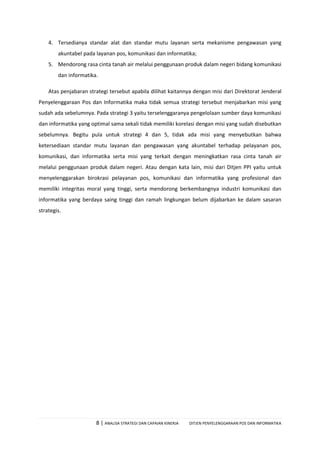 8 | ANALISA STRATEGI DAN CAPAIAN KINERJA DITJEN PENYELENGGARAAN POS DAN INFORMATIKA
4. Tersedianya standar alat dan standar mutu layanan serta mekanisme pengawasan yang
akuntabel pada layanan pos, komunikasi dan informatika;
5. Mendorong rasa cinta tanah air melalui penggunaan produk dalam negeri bidang komunikasi
dan informatika.
Atas penjabaran strategi tersebut apabila dilihat kaitannya dengan misi dari Direktorat Jenderal
Penyelenggaraan Pos dan Informatika maka tidak semua strategi tersebut menjabarkan misi yang
sudah ada sebelumnya. Pada strategi 3 yaitu terselenggaranya pengelolaan sumber daya komunikasi
dan informatika yang optimal sama sekali tidak memiliki korelasi dengan misi yang sudah disebutkan
sebelumnya. Begitu pula untuk strategi 4 dan 5, tidak ada misi yang menyebutkan bahwa
ketersediaan standar mutu layanan dan pengawasan yang akuntabel terhadap pelayanan pos,
komunikasi, dan informatika serta misi yang terkait dengan meningkatkan rasa cinta tanah air
melalui penggunaan produk dalam negeri. Atau dengan kata lain, misi dari Ditjen PPI yaitu untuk
menyelenggarakan birokrasi pelayanan pos, komunikasi dan informatika yang profesional dan
memiliki integritas moral yang tinggi, serta mendorong berkembangnya industri komunikasi dan
informatika yang berdaya saing tinggi dan ramah lingkungan belum dijabarkan ke dalam sasaran
strategis.
 