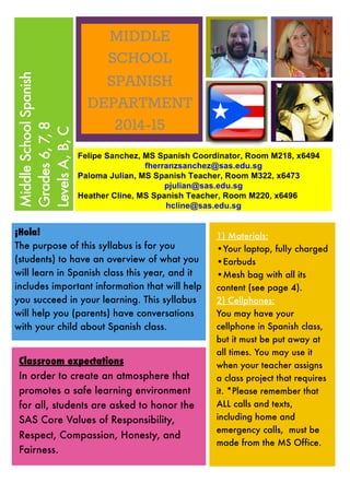 MiddleSchoolSpanish
Grades6,7,8
LevelsA,B,C
¡Hola!
The purpose of this syllabus is for you
(students) to have an overview of what you
will learn in Spanish class this year, and it
includes important information that will help
you succeed in your learning. This syllabus
will help you (parents) have conversations
with your child about Spanish class.
1) Materials:
•Your laptop, fully charged
•Earbuds
•Mesh bag with all its
content (see page 4).
2) Cellphones:
You may have your
cellphone in Spanish class,
but it must be put away at
all times. You may use it
when your teacher assigns
a class project that requires
it. *Please remember that
ALL calls and texts,
including home and
emergency calls, must be
made from the MS Office.
Classroom expectations
In order to create an atmosphere that
promotes a safe learning environment
for all, students are asked to honor the
SAS Core Values of Responsibility,
Respect, Compassion, Honesty, and
Fairness.
 