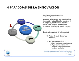 4 PARADOJAS DE LA INNOVACIÓN

                   La paradoja de la Propiedad

                   Mientras más abierto sea el modelo de
                   innovación, más allá de las fronteras de
                   la empresa, se obtendrán mejores
                   ideas, pero también habrá menos
                   control de la propiedad de las mismas.


                   Domina la paradoja de la Propiedad:

                        1.  Antes de abrir, define los
                            objetivos.

                        2.  Apoyo recomendado:
                              1.  Para productos: Crowdsourcing
                              2.  Operaciones: red de valor
                              3.  Gestión: talento interno para
                                  mejores resultados.

                    MS.SPEAK.INNOMANAGEMENT.CAF-IDEAS.AGOSTO.2012
                                                     August 14, 2012
                                                            Slide 11
 