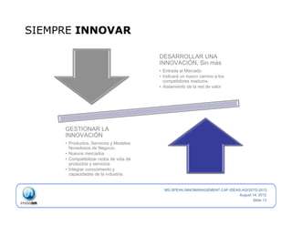SIEMPRE INNOVAR

                                           DESARROLLAR UNA
                                           INNOVACIÓN, Sin más
                                           •  Entrada al Mercado
                                           •  Indicará un nuevo camino a los
                                              competidores maduros
                                           •  Aislamiento de la red de valor




     GESTIONAR LA
     INNOVACIÓN
     •  Productos, Servicios y Modelos
        Novedosos de Negocio.
     •  Nuevos mercados
     •  Compatibilizar ciclos de vida de
        productos y servicios
     •  Integrar conocimiento y
        capacidades de la industria.


                                             MS.SPEAK.INNOMANAGEMENT.CAF-IDEAS.AGOSTO.2012
                                                                              August 14, 2012
                                                                                     Slide 13
 
