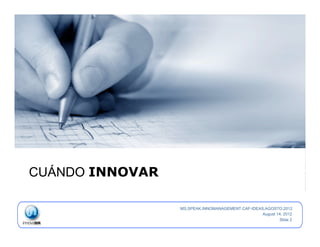  
    CUÁNDO INNOVAR

                     MS.SPEAK.INNOMANAGEMENT.CAF-IDEAS.AGOSTO.2012
                                                      August 14, 2012
                                                              Slide 2
 