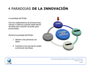 4 PARADOJAS DE LA INNOVACIÓN

La paradoja del Poder

Son los colaboradores de primera línea,
nuevos o externos quienes están llenos
de ideas pero carecen de poder para
promoverlas.


Domina la paradoja del Poder:

    1.  Alienta a las personas con
        ideas

    2.  Incentiva a los que tienen poder
        a promover esa ideas




                                           MS.SPEAK.INNOMANAGEMENT.CAF-IDEAS.AGOSTO.2012
                                                                            August 14, 2012
                                                                                    Slide 8
 