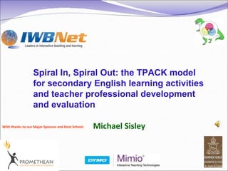 With thanks to our Major Sponsor and Host School: Spiral In, Spiral Out: the TPACK model for secondary English learning activities and teacher professional development and evaluation Michael Sisley 