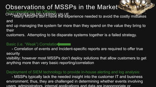 Observations of MSSPs in the Market
CHALLENGES ON DELIVERING VALUE
Operationalizing the Offering
- Many MSSPs don’t have the experience needed to avoid the costly mistakes
and
end up managing the system far more than they spend on the value they bring to
their
customers. Attempting to tie disparate systems together is a failed strategy.
Basic (i.e. “Weak”) Correlation
- Correlation of events and Incident-specific reports are required to offer true
security
visibility; however most MSSPs don’t deploy solutions that allow customers to get
anything more than very basic reporting/correlation
Deployment of SIEM technology to provide in-house alerting and log analysis:
- MSSPs typically lack the needed insight into the customer IT and business
environment; thus, they are challenged in determining whether events involving
 