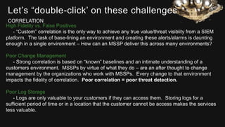 Let’s “double-click’ on these challenges
High Fidelity vs. False Positives
- “Custom” correlation is the only way to achieve any true value/threat visiblity from a SIEM
platform. The task of base-lining an environment and creating these alerts/alarms is daunting
enough in a single environment – How can an MSSP deliver this across many environments?
Poor Change Management
- Strong correlation is based on “known” baselines and an intimate understanding of a
customers environment. MSSPs by virtue of what they do – are an after thought to change
management by the organizations who work with MSSPs. Every change to that environment
impacts the fidelity of correlation. Poor correlation = poor threat detection.
Poor Log Storage
- Logs are only valuable to your customers if they can access them. Storing logs for a
sufficient period of time or in a location that the customer cannot be access makes the services
less valuable.
CORRELATION
 