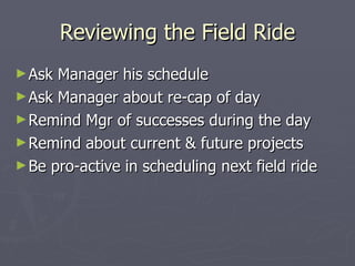 Reviewing the Field Ride Ask Manager his schedule Ask Manager about re-cap of day Remind Mgr of successes during the day Remind about current & future projects Be pro-active in scheduling next field ride 