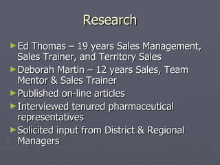 Research Ed Thomas – 19 years Sales Management, Sales Trainer, and Territory Sales Deborah Martin – 12 years Sales, Team Mentor & Sales Trainer Published on-line articles Interviewed tenured pharmaceutical representatives Solicited input from District & Regional Managers 