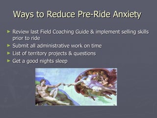 Ways to Reduce Pre-Ride Anxiety  Review last Field Coaching Guide & implement selling skills prior to ride Submit all administrative work on time List of territory projects & questions Get a good nights sleep 