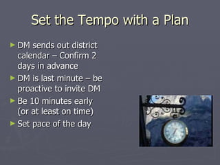 Set the Tempo with a Plan DM sends out district calendar – Confirm 2 days in advance DM is last minute – be proactive to invite DM Be 10 minutes early (or at least on time) Set pace of the day 