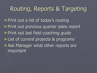 Routing, Reports & Targeting Print out a list of today’s routing Print out previous quarter sales report Print out last field coaching guide List of current projects & programs Ask Manager what other reports are important 