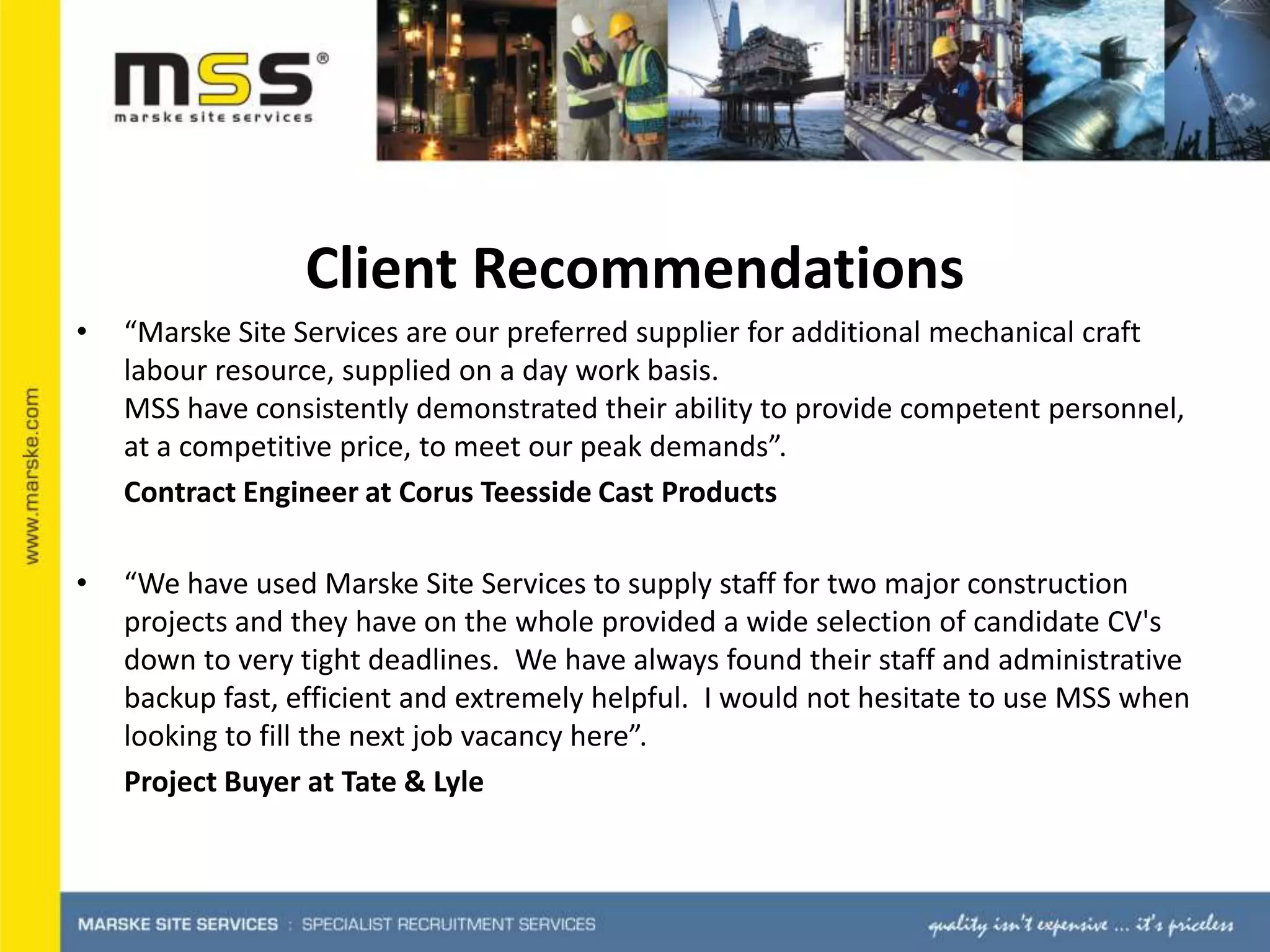 Client Recommendations “Marske Site Services are our preferred supplier for additional mechanical craft labour resource, supplied on a day work basis. MSS have consistently demonstrated their ability to provide competent personnel, at a competitive price, to meet our peak demands”. Contract Engineer at Corus Teesside Cast Products“We have used Marske Site Services to supply staff for two major construction projects and they have on the whole provided a wide selection of candidate CV's down to very tight deadlines.  We have always found their staff and administrative backup fast, efficient and extremely helpful.  I would not hesitate to use MSS when looking to fill the next job vacancy here”. Project Buyer at Tate & Lyle
