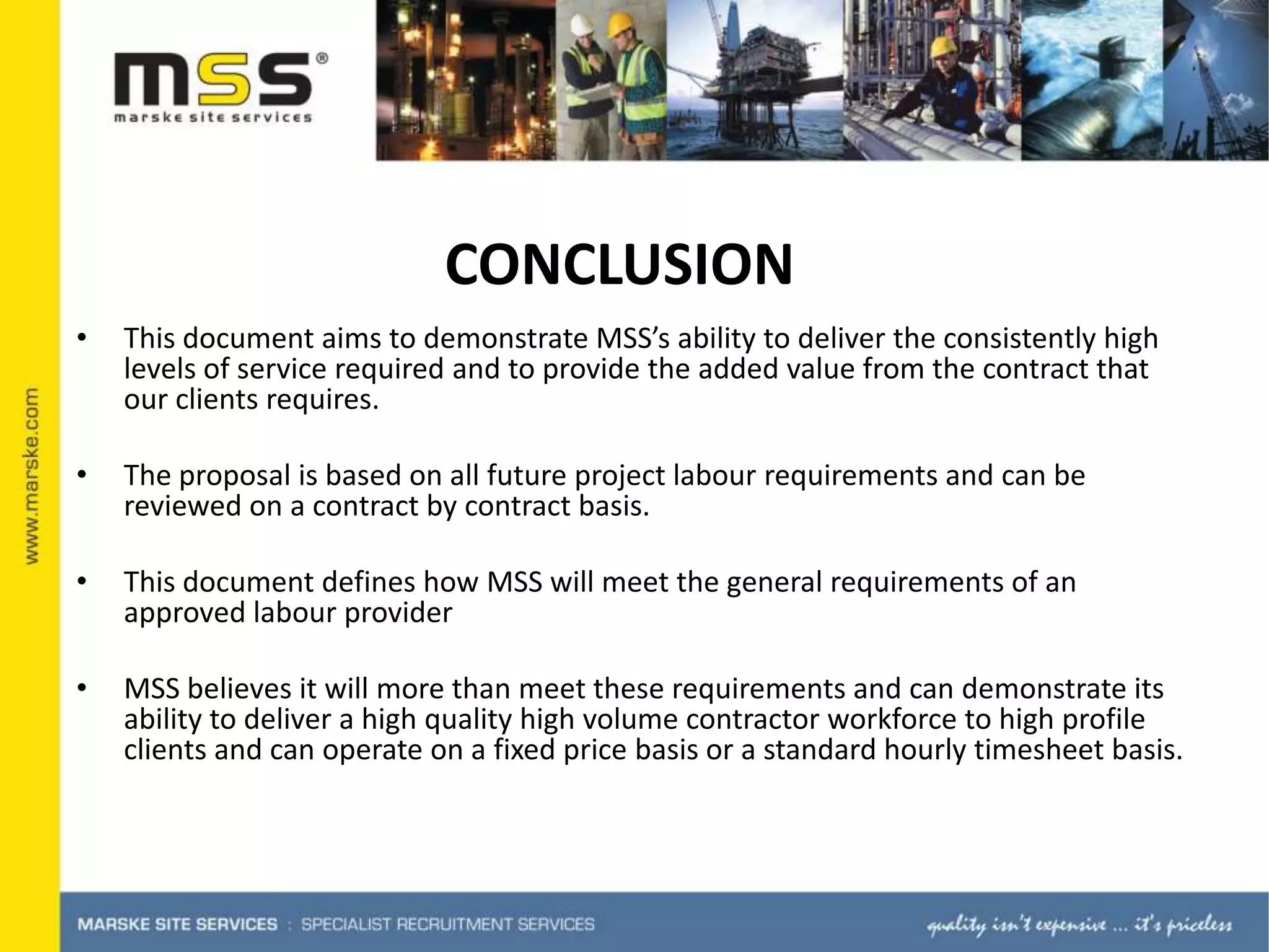 This document aims to demonstrate MSS’s ability to deliver the consistently high levels of service required and to provide the added value from the contract that our clients requires. The proposal is based on all future project labour requirements and can be reviewed on a contract by contract basis. This document defines how MSS will meet the general requirements of an approved labour providerMSS believes it will more than meet these requirements and can demonstrate its ability to deliver a high quality high volume contractor workforce to high profile clients and can operate on a fixed price basis or a standard hourly timesheet basis. CONCLUSION