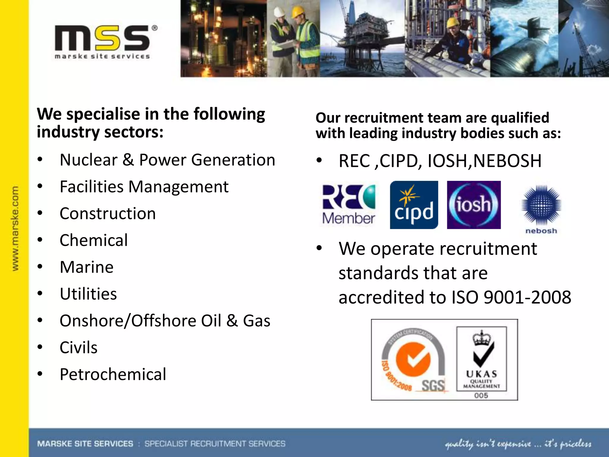 We specialise in the following industry sectors:Nuclear & Power GenerationFacilities ManagementConstructionChemicalMarine UtilitiesOnshore/Offshore Oil & GasCivilsPetrochemicalOur recruitment team are qualified with leading industry bodies such as:REC ,CIPD, IOSH,NEBOSHWe operate recruitment standards that are accredited to ISO 9001-2008