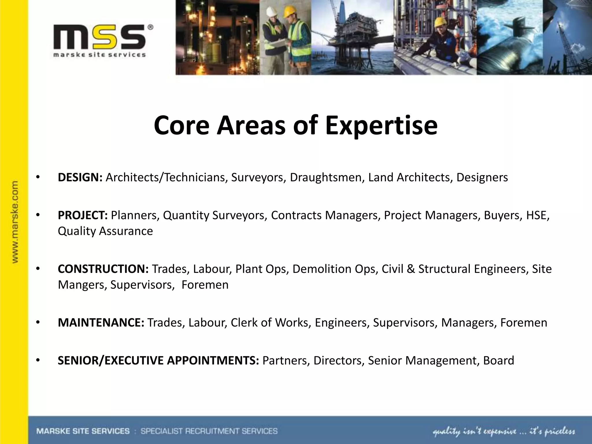 Core Areas of ExpertiseDESIGN: Architects/Technicians, Surveyors, Draughtsmen, Land Architects, DesignersPROJECT: Planners, Quantity Surveyors, Contracts Managers, Project Managers, Buyers, HSE, Quality AssuranceCONSTRUCTION: Trades, Labour, Plant Ops, Demolition Ops, Civil & Structural Engineers, Site Mangers, Supervisors,  ForemenMAINTENANCE: Trades, Labour, Clerk of Works, Engineers, Supervisors, Managers, ForemenSENIOR/EXECUTIVE APPOINTMENTS: Partners, Directors, Senior Management, Board