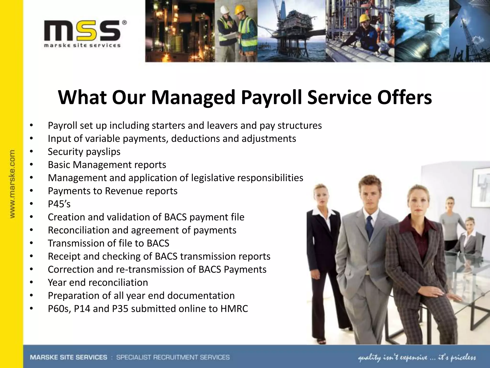 What Our Managed Payroll Service OffersPayroll set up including starters and leavers and pay structuresInput of variable payments, deductions and adjustmentsSecurity payslipsBasic Management reportsManagement and application of legislative responsibilitiesPayments to Revenue reportsP45’sCreation and validation of BACS payment fileReconciliation and agreement of paymentsTransmission of file to BACSReceipt and checking of BACS transmission reportsCorrection and re-transmission of BACS PaymentsYear end reconciliationPreparation of all year end documentation P60s, P14 and P35 submitted online to HMRC