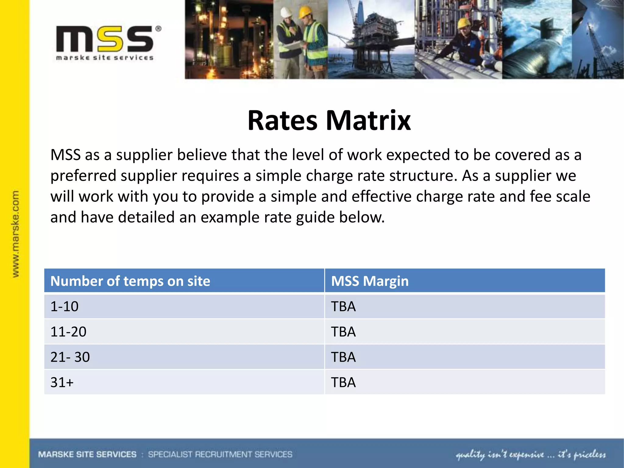 Rates MatrixMSS as a supplier believe that the level of work expected to be covered as a preferred supplier requires a simple charge rate structure. As a supplier we will work with you to provide a simple and effective charge rate and fee scale and have detailed an example rate guide below.