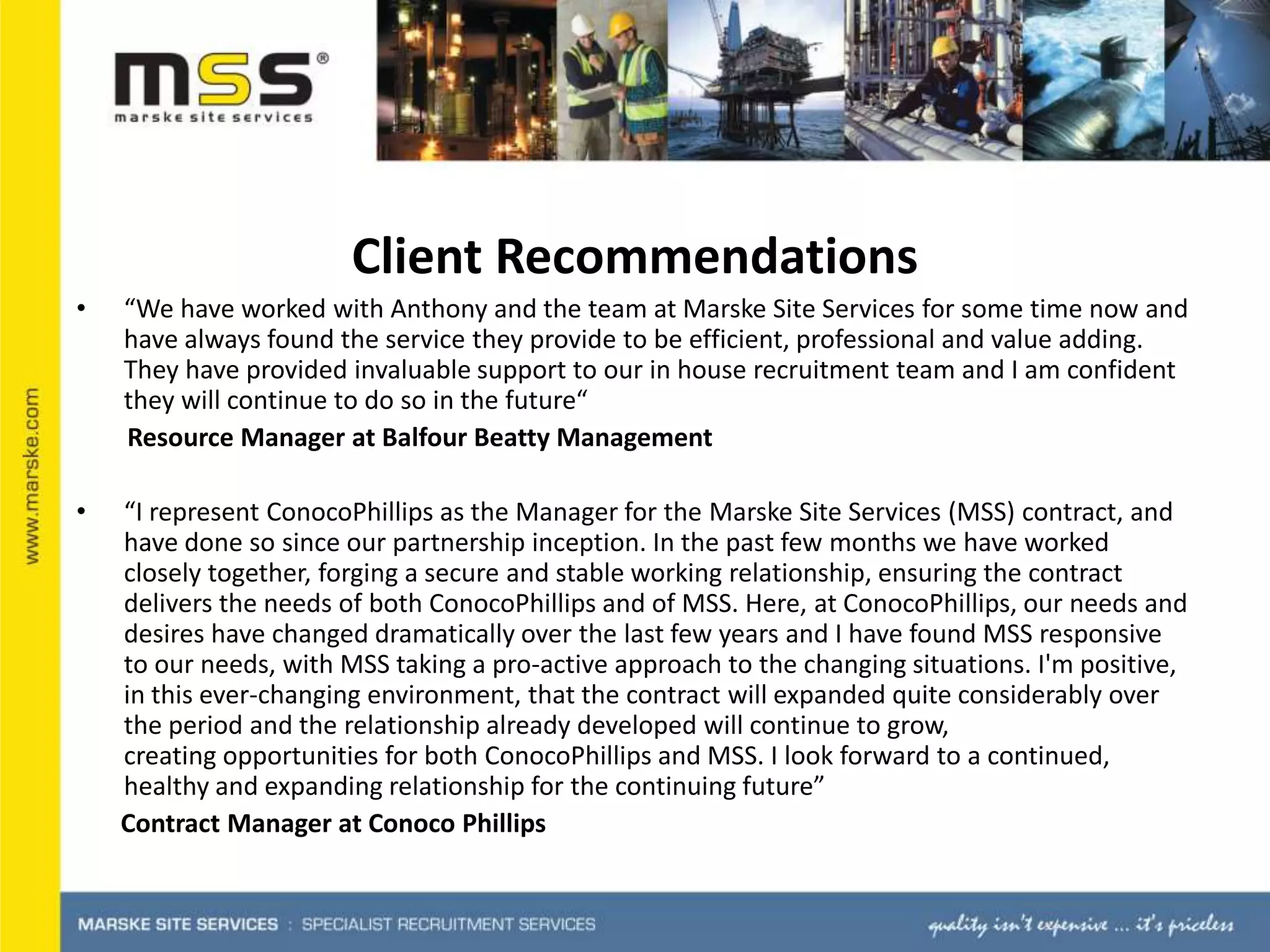Client Recommendations “We have worked with Anthony and the team at Marske Site Services for some time now and have always found the service they provide to be efficient, professional and value adding. They have provided invaluable support to our in house recruitment team and I am confident they will continue to do so in the future“          Resource Manager at Balfour Beatty Management“I represent ConocoPhillips as the Manager for the Marske Site Services (MSS) contract, and have done so since our partnership inception. In the past few months we have worked closely together, forging a secure and stable working relationship, ensuring the contract delivers the needs of both ConocoPhillips and of MSS. Here, at ConocoPhillips, our needs and desires have changed dramatically over the last few years and I have found MSS responsive to our needs, with MSS taking a pro-active approach to the changing situations. I'm positive, in this ever-changing environment, that the contract will expanded quite considerably over the period and the relationship already developed will continue to grow, creating opportunities for both ConocoPhillips and MSS. I look forward to a continued, healthy and expanding relationship for the continuing future”        Contract Manager at Conoco Phillips