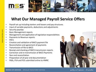 What Our Managed Payroll Service Offers,[object Object],Payroll set up including starters and leavers and pay structures,[object Object],Input of variable payments, deductions and adjustments,[object Object],Security payslips,[object Object],Basic Management reports,[object Object],Management and application of legislative responsibilities,[object Object],Payments to Revenue reports,[object Object],P45’s,[object Object],Creation and validation of BACS payment file,[object Object],Reconciliation and agreement of payments,[object Object],Transmission of file to BACS,[object Object],Receipt and checking of BACS transmission reports,[object Object],Correction and re-transmission of BACS Payments,[object Object],Year end reconciliation,[object Object],Preparation of all year end documentation ,[object Object],P60s, P14 and P35 submitted online to HMRC,[object Object]