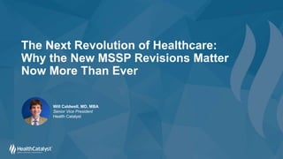 The Next Revolution of Healthcare:
Why the New MSSP Revisions Matter
Now More Than Ever
Will Caldwell, MD, MBA
Senior Vice President
Health Catalyst
 