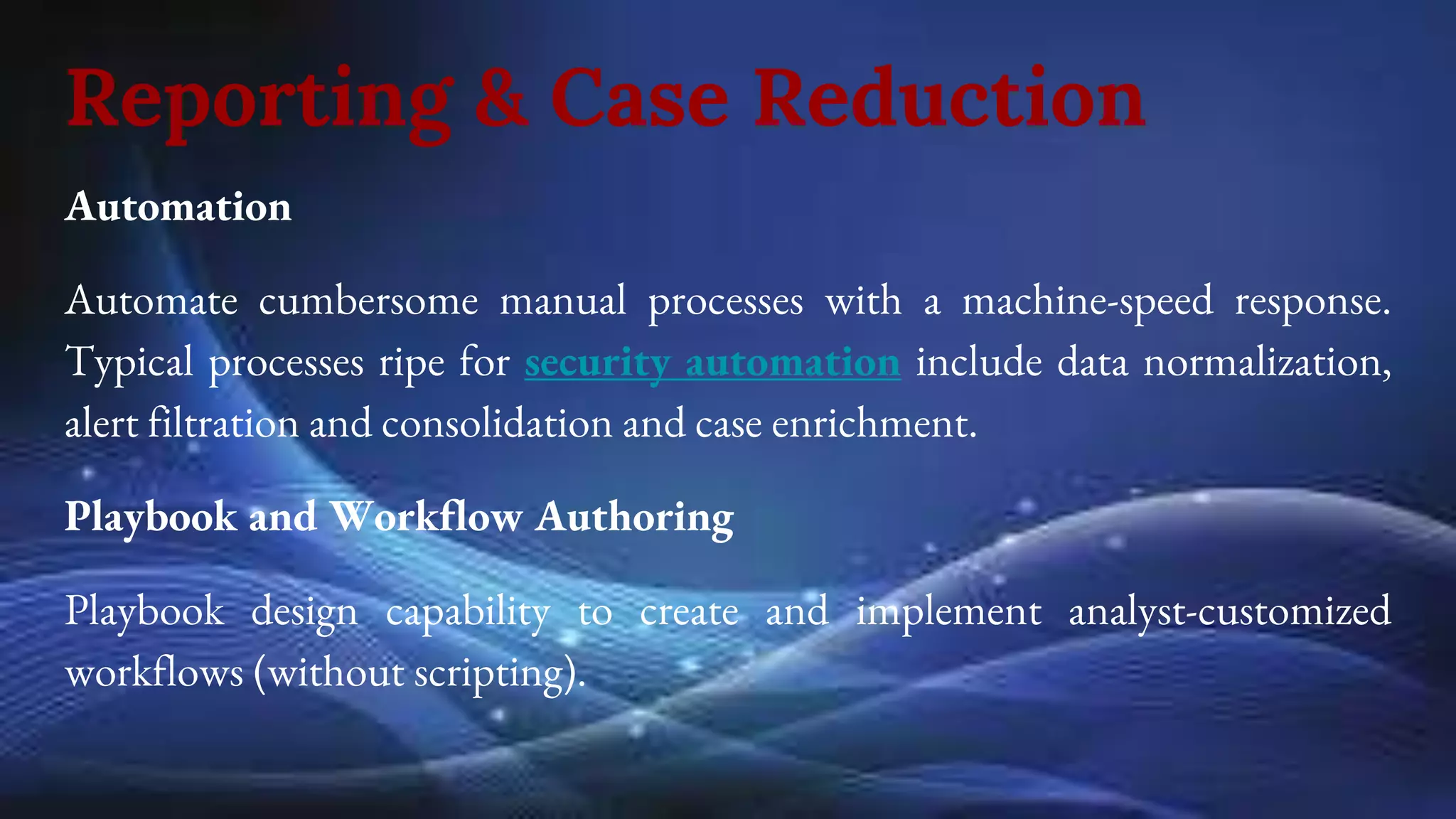 Reporting & Case Reduction
Automation
Automate cumbersome manual processes with a machine-speed response.
Typical processes ripe for security automation include data normalization,
alert filtration and consolidation and case enrichment.
Playbook and Workflow Authoring
Playbook design capability to create and implement analyst-customized
workflows (without scripting).
 