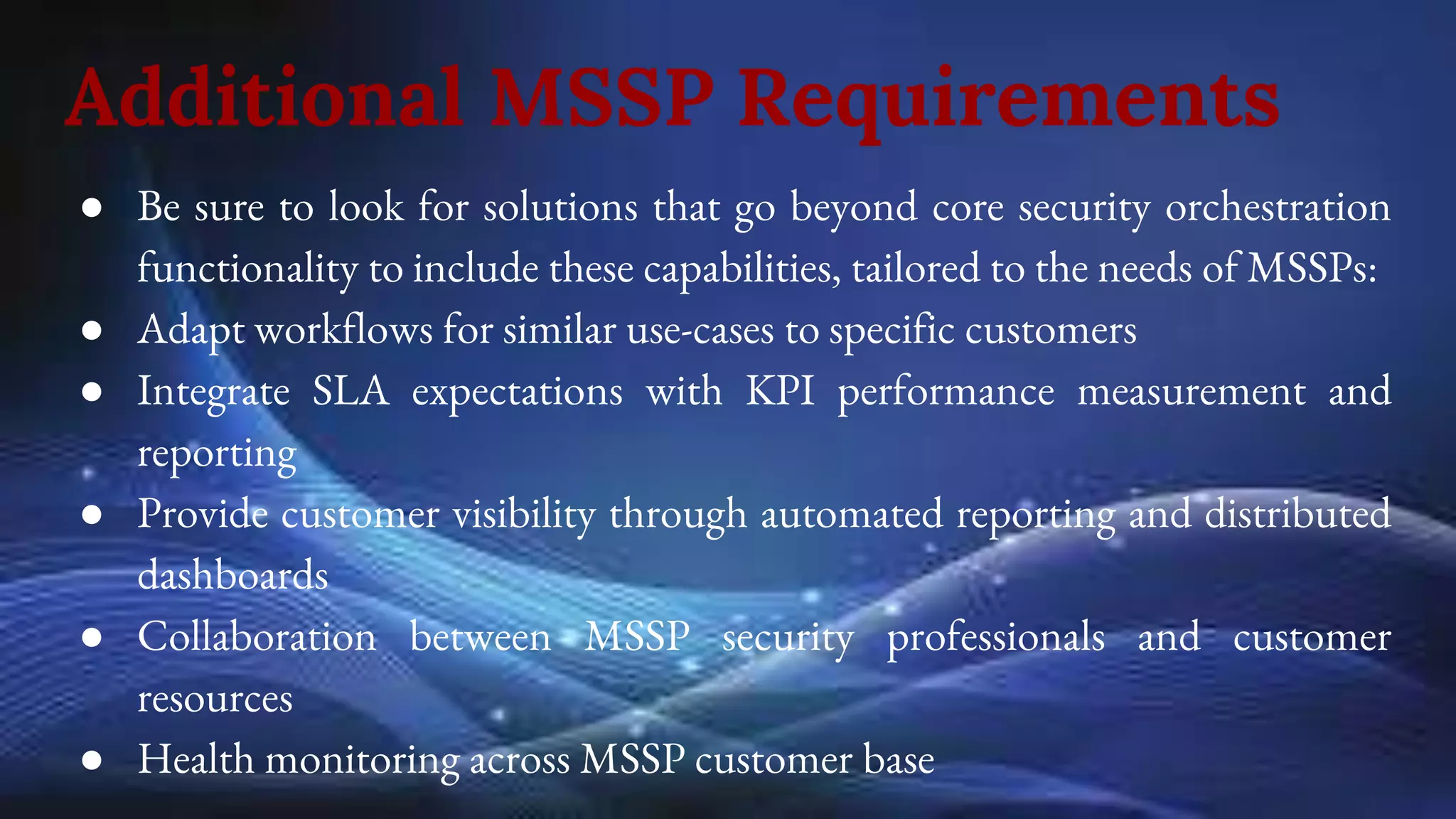 Additional MSSP Requirements
● Be sure to look for solutions that go beyond core security orchestration
functionality to include these capabilities, tailored to the needs of MSSPs:
● Adapt workflows for similar use-cases to specific customers
● Integrate SLA expectations with KPI performance measurement and
reporting
● Provide customer visibility through automated reporting and distributed
dashboards
● Collaboration between MSSP security professionals and customer
resources
● Health monitoring across MSSP customer base
 