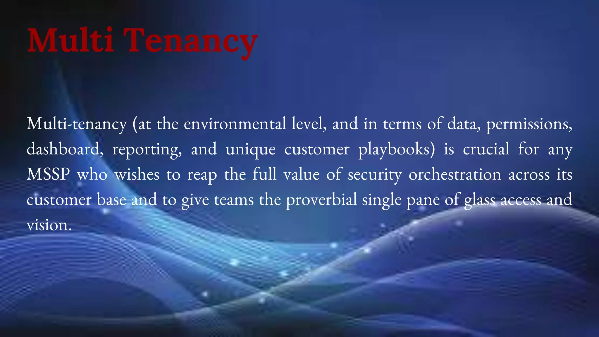 Multi Tenancy
Multi-tenancy (at the environmental level, and in terms of data, permissions,
dashboard, reporting, and unique customer playbooks) is crucial for any
MSSP who wishes to reap the full value of security orchestration across its
customer base and to give teams the proverbial single pane of glass access and
vision.
 