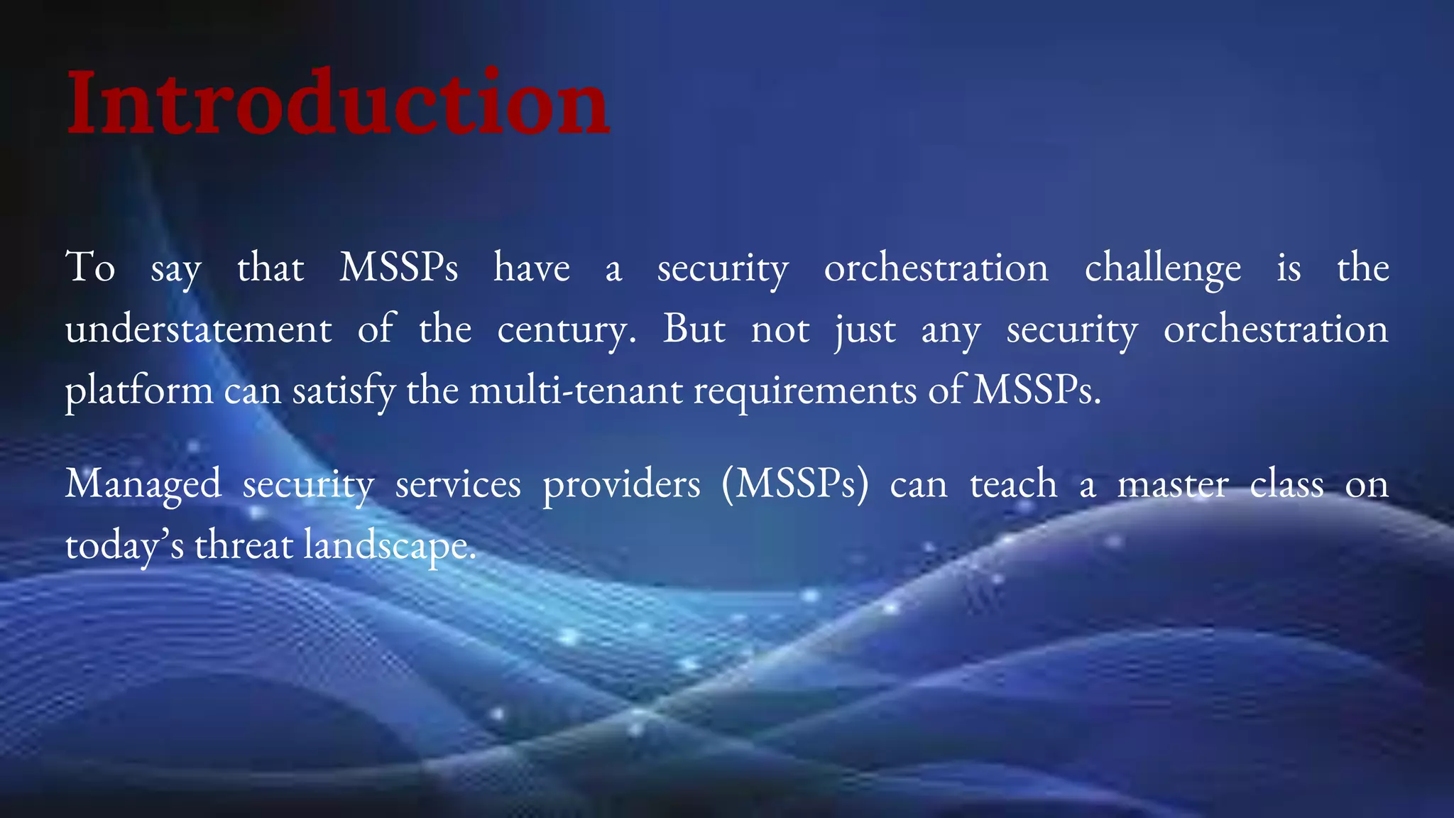 Introduction
To say that MSSPs have a security orchestration challenge is the
understatement of the century. But not just any security orchestration
platform can satisfy the multi-tenant requirements of MSSPs.
Managed security services providers (MSSPs) can teach a master class on
today’s threat landscape.
 