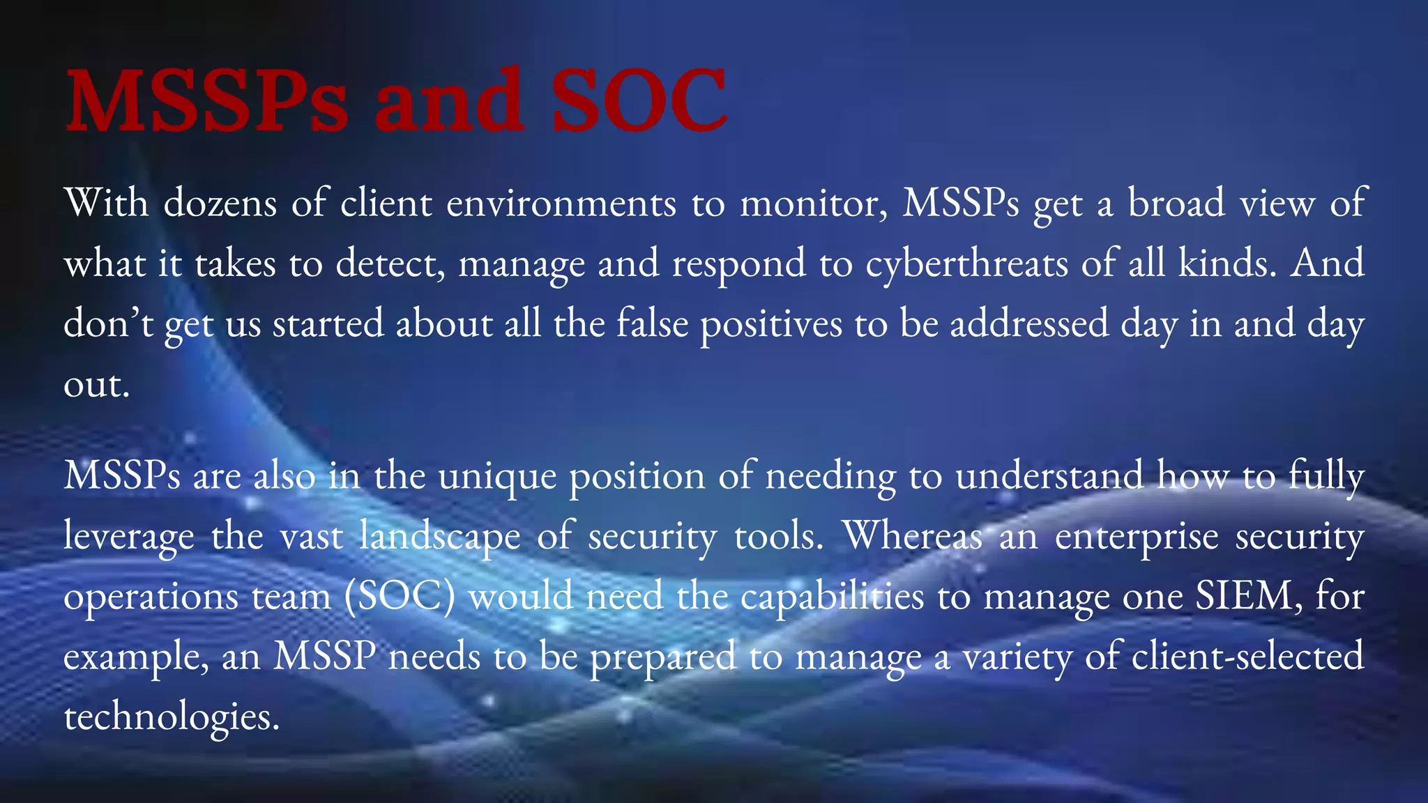 MSSPs and SOC
With dozens of client environments to monitor, MSSPs get a broad view of
what it takes to detect, manage and respond to cyberthreats of all kinds. And
don’t get us started about all the false positives to be addressed day in and day
out.
MSSPs are also in the unique position of needing to understand how to fully
leverage the vast landscape of security tools. Whereas an enterprise security
operations team (SOC) would need the capabilities to manage one SIEM, for
example, an MSSP needs to be prepared to manage a variety of client-selected
technologies.
 