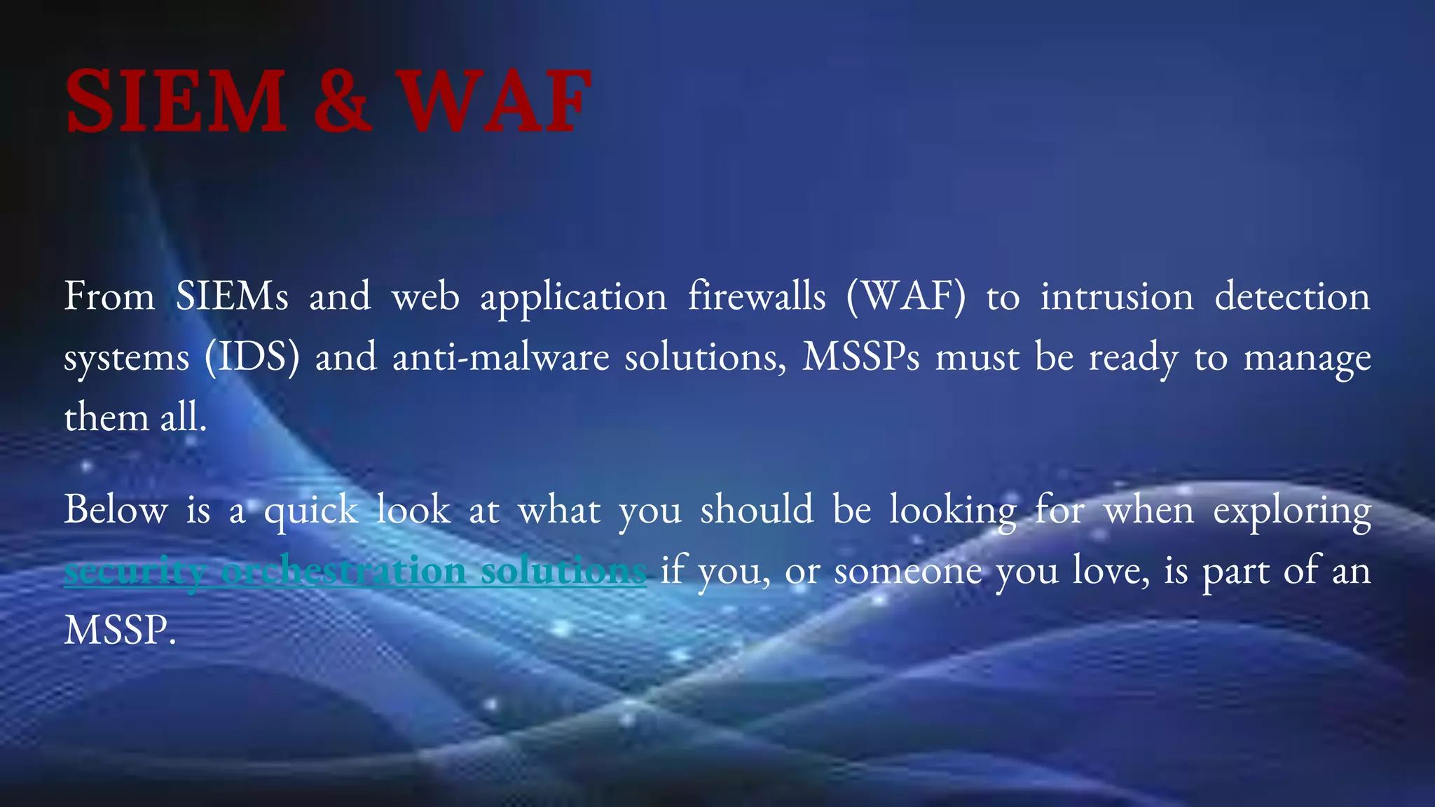 SIEM & WAF
From SIEMs and web application firewalls (WAF) to intrusion detection
systems (IDS) and anti-malware solutions, MSSPs must be ready to manage
them all.
Below is a quick look at what you should be looking for when exploring
security orchestration solutions if you, or someone you love, is part of an
MSSP.
 