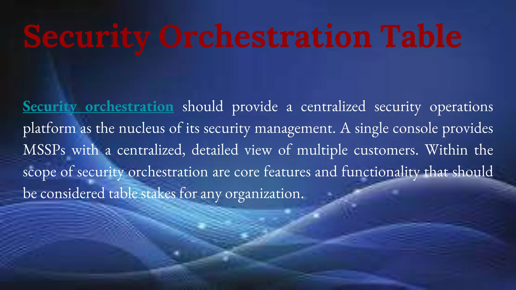 Security Orchestration Table
Security orchestration should provide a centralized security operations
platform as the nucleus of its security management. A single console provides
MSSPs with a centralized, detailed view of multiple customers. Within the
scope of security orchestration are core features and functionality that should
be considered table stakes for any organization.
 